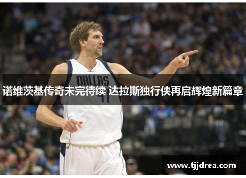 诺维茨基传奇未完待续 达拉斯独行侠再启辉煌新篇章 诺维茨基传奇未完待续 达拉斯独行侠再启辉煌新篇章